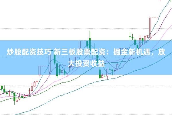 炒股配资技巧 新三板股票配资：掘金新机遇，放大投资收益