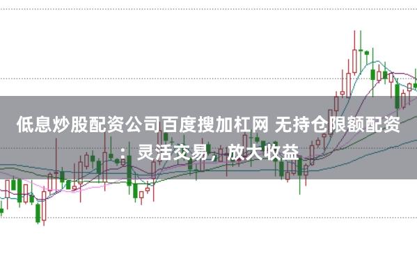 低息炒股配资公司百度搜加杠网 无持仓限额配资：灵活交易，放大收益