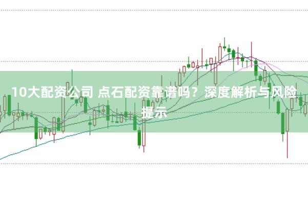 10大配资公司 点石配资靠谱吗?深度解析与风险提示