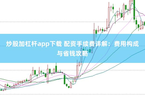 炒股加杠杆app下载 配资手续费详解：费用构成与省钱攻略