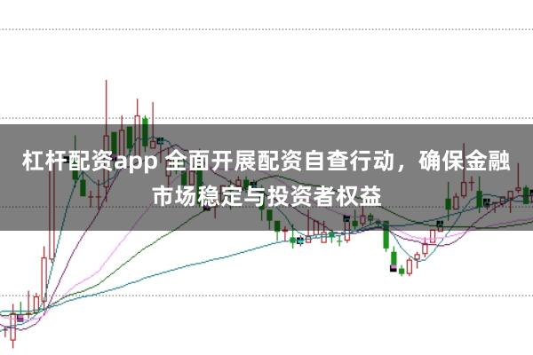 杠杆配资app 全面开展配资自查行动，确保金融市场稳定与投资者权益