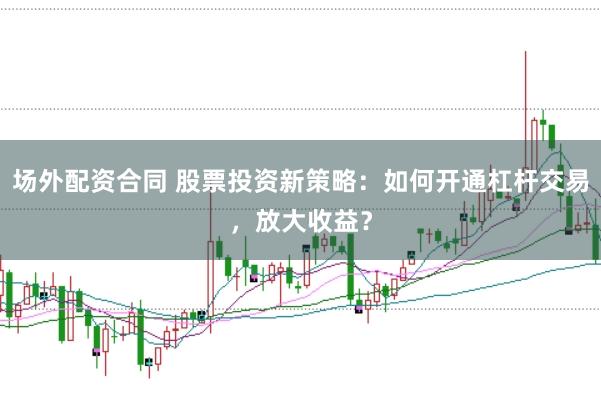 场外配资合同 股票投资新策略:如何开通杠杆交易,放大收益?