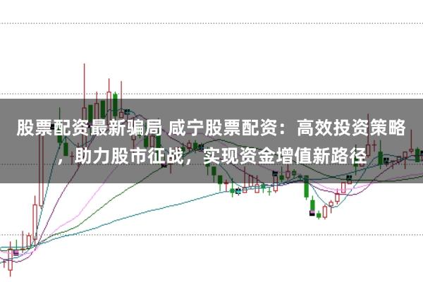 股票配资最新骗局 咸宁股票配资：高效投资策略，助力股市征战，实现资金增值新路径