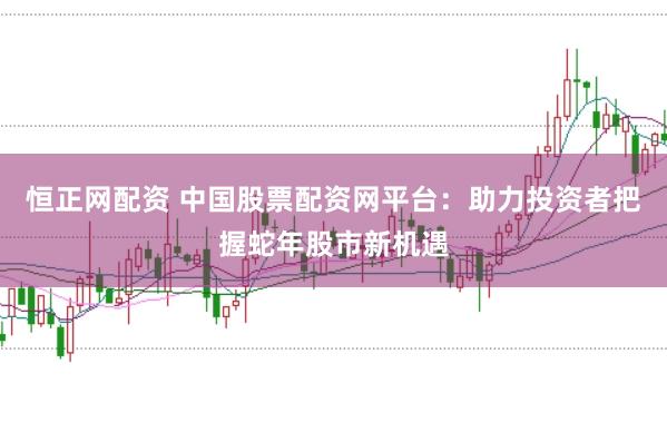 恒正网配资 中国股票配资网平台：助力投资者把握蛇年股市新机遇