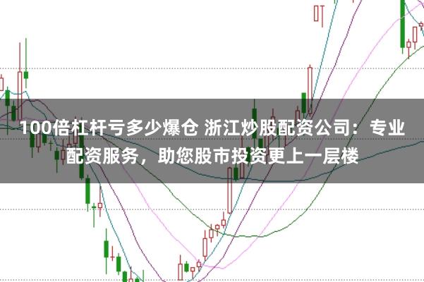 100倍杠杆亏多少爆仓 浙江炒股配资公司:专业配资服务,助您股市投资更上一层楼